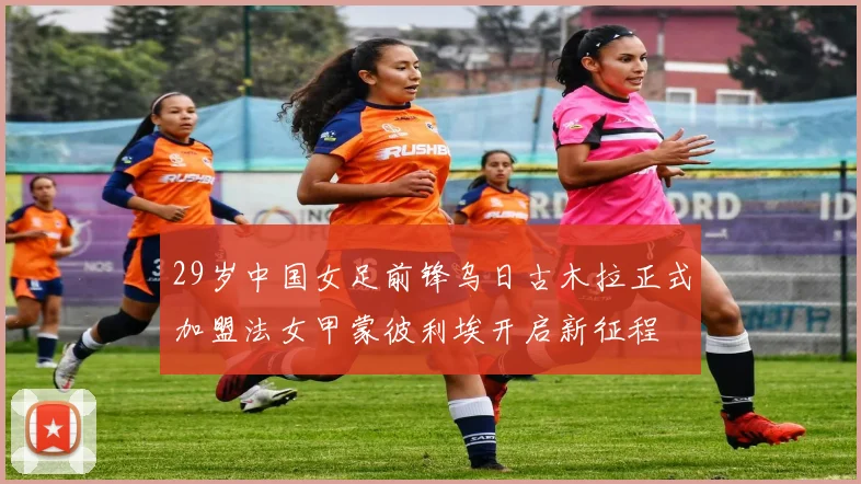 29岁中国女足前锋乌日古木拉正式加盟法女甲蒙彼利埃开启新征程