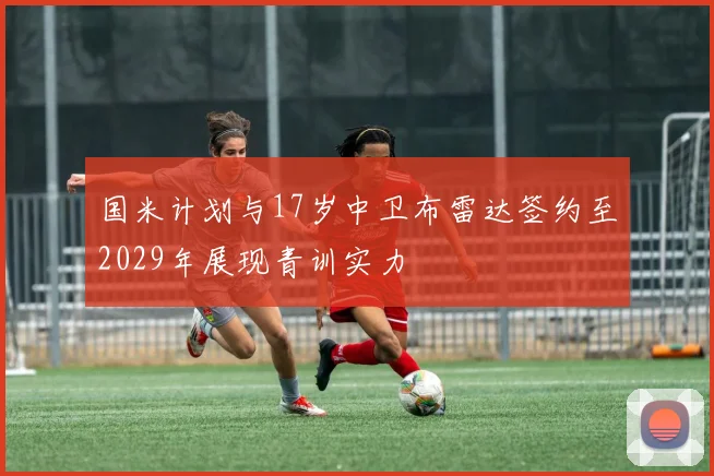 国米计划与17岁中卫布雷达签约至2029年展现青训实力
