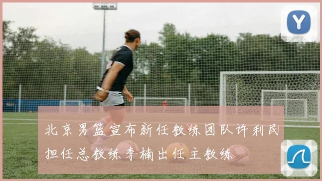 北京男篮宣布新任教练团队许利民担任总教练李楠出任主教练