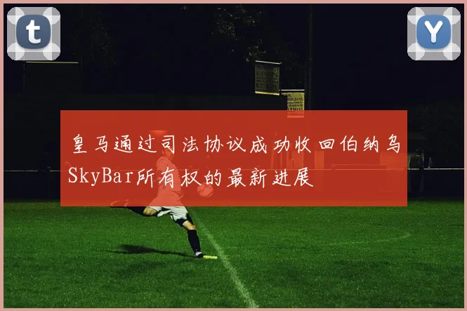 皇马通过司法协议成功收回伯纳乌SkyBar所有权的最新进展