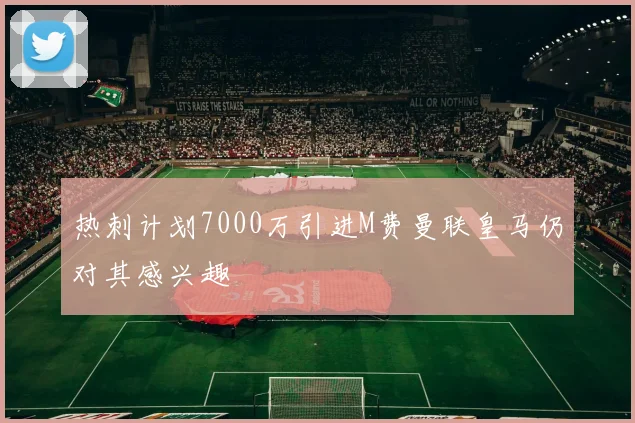 热刺计划7000万引进M费曼联皇马仍对其感兴趣
