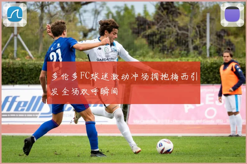 多伦多FC球迷激动冲场拥抱梅西引发全场欢呼瞬间