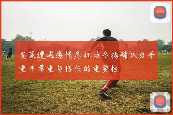 克莱遭遇感情危机马冬梅确认分手重申尊重与信任的重要性