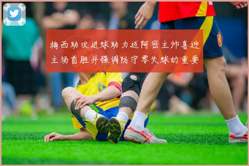 梅西助攻进球助力迈阿密主帅喜迎主场首胜并强调防守零失球的重要性