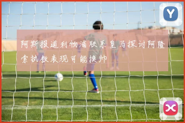 阿斯报道利物浦联系皇马探讨阿隆索执教表现可能换帅
