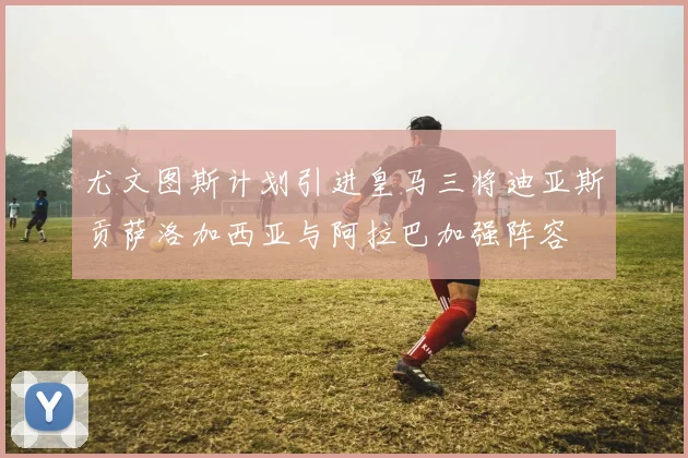 尤文图斯计划引进皇马三将迪亚斯贡萨洛加西亚与阿拉巴加强阵容