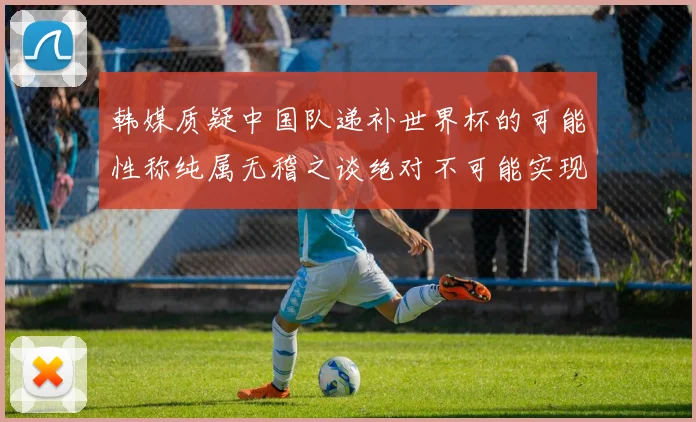 韩媒质疑中国队递补世界杯的可能性称纯属无稽之谈绝对不可能实现