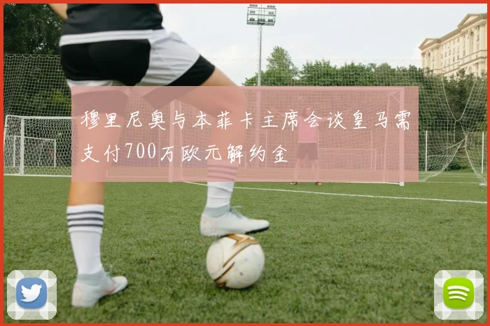 穆里尼奥与本菲卡主席会谈皇马需支付700万欧元解约金